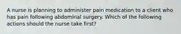 A nurse is planning to administer pain medication to a client who has pain following abdominal surgery. Which of the following actions should the nurse take first?