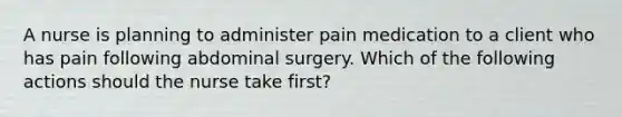 A nurse is planning to administer pain medication to a client who has pain following abdominal surgery. Which of the following actions should the nurse take first?