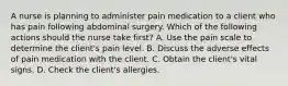 A nurse is planning to administer pain medication to a client who has pain following abdominal surgery. Which of the following actions should the nurse take first? A. Use the pain scale to determine the client's pain level. B. Discuss the adverse effects of pain medication with the client. C. Obtain the client's vital signs. D. Check the client's allergies.