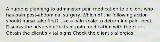 A nurse is planning to administer pain medication to a client who has pain post-abdominal surgery. Which of the following action should nurse take first? Use a pain scale to determine pain level. Discuss the adverse effects of pain medication with the client Obtain the client's vital signs Check the client's allergies