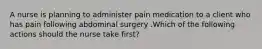 A nurse is planning to administer pain medication to a client who has pain following abdominal surgery .Which of the following actions should the nurse take first?