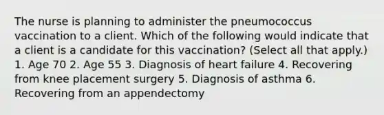 The nurse is planning to administer the pneumococcus vaccination to a client. Which of the following would indicate that a client is a candidate for this vaccination? (Select all that apply.) 1. Age 70 2. Age 55 3. Diagnosis of heart failure 4. Recovering from knee placement surgery 5. Diagnosis of asthma 6. Recovering from an appendectomy