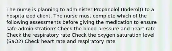 The nurse is planning to administer Propanolol (Inderol)) to a hospitalized client. The nurse must complete which of the following assessments before giving the medication to ensure safe administration? Check the blood pressure and heart rate Check the respiratory rate Check the oxygen saturation level (SaO2) Check heart rate and respiratory rate