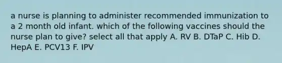 a nurse is planning to administer recommended immunization to a 2 month old infant. which of the following vaccines should the nurse plan to give? select all that apply A. RV B. DTaP C. Hib D. HepA E. PCV13 F. IPV