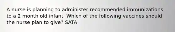 A nurse is planning to administer recommended immunizations to a 2 month old infant. Which of the following vaccines should the nurse plan to give? SATA