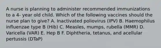 A nurse is planning to administer recommended immunizations to a 4- year old child. Which of the following vaccines should the nurse plan to give? A. Inactivated poliovirus (IPV) B. Haemophilus influenzae type B (Hib) C. Measles, mumps, rubella (MMR) D. Varicella (VAR) E. Hep B F. Diphtheria, tetanus, and acellular pertussis (DTaP)