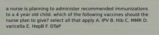 a nurse is planning to administer recommended immunizations to a 4 year old child. which of the following vaccines should the nurse plan to give? select all that apply A. IPV B. Hib C. MMR D. varicella E. HepB F. DTaP