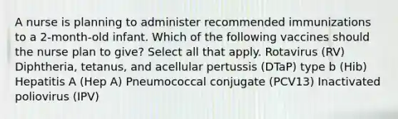 A nurse is planning to administer recommended immunizations to a 2-month-old infant. Which of the following vaccines should the nurse plan to give? Select all that apply. Rotavirus (RV) Diphtheria, tetanus, and acellular pertussis (DTaP) type b (Hib) Hepatitis A (Hep A) Pneumococcal conjugate (PCV13) Inactivated poliovirus (IPV)