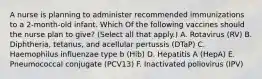 A nurse is planning to administer recommended immunizations to a 2-month-old infant. Which Of the following vaccines should the nurse plan to give? (Select all that apply.) A. Rotavirus (RV) B. Diphtheria, tetanus, and acellular pertussis (DTaP) C. Haemophilus influenzae type b (Hib) D. Hepatitis A (HepA) E. Pneumococcal conjugate (PCV13) F. Inactivated poliovirus (IPV)