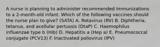 A nurse is planning to administer recommended immunizations to a 2‑month‑old infant. Which of the following vaccines should the nurse plan to give? (SATA) A. Rotavirus (RV) B. Diphtheria, tetanus, and acellular pertussis (DtaP) C. Haemophilus influenzae type b (Hib) D. Hepatitis a (Hep a) E. Pneumococcal conjugate (PCV13) F. Inactivated poliovirus (IPV)