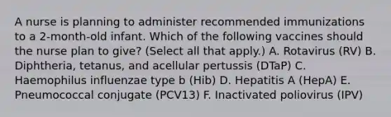 A nurse is planning to administer recommended immunizations to a 2-month-old infant. Which of the following vaccines should the nurse plan to give? (Select all that apply.) A. Rotavirus (RV) B. Diphtheria, tetanus, and acellular pertussis (DTaP) C. Haemophilus influenzae type b (Hib) D. Hepatitis A (HepA) E. Pneumococcal conjugate (PCV13) F. Inactivated poliovirus (IPV)