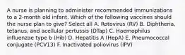 A nurse is planning to administer recommended immunizations to a 2-month old infant. Which of the following vaccines should the nurse plan to give? Select all A. Rotovirus (RV) B. Diphtheria, tetanus, and acellular pertussis (DTap) C. Haemophilus influenzae type b (Hib) D. Hepatitis A (HepA) E. Pneumococcal conjugate (PCV13) F. Inactivated poliovirus (IPV)