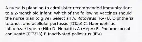 A nurse is planning to administer recommended immunizations to a 2-month old infant. Which of the following vaccines should the nurse plan to give? Select all A. Rotovirus (RV) B. Diphtheria, tetanus, and acellular pertussis (DTap) C. Haemophilus influenzae type b (Hib) D. Hepatitis A (HepA) E. Pneumococcal conjugate (PCV13) F. Inactivated poliovirus (IPV)