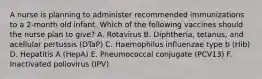 A nurse is planning to administer recommended immunizations to a 2-month old infant. Which of the following vaccines should the nurse plan to give? A. Rotavirus B. Diphtheria, tetanus, and acellular pertussis (DTaP) C. Haemophilus influenzae type b (Hib) D. Hepatitis A (HepA) E. Pneumococcal conjugate (PCV13) F. Inactivated poliovirus (IPV)