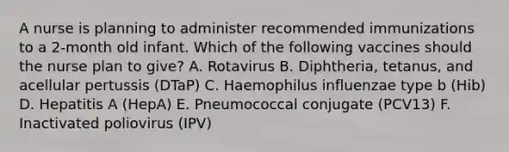 A nurse is planning to administer recommended immunizations to a 2-month old infant. Which of the following vaccines should the nurse plan to give? A. Rotavirus B. Diphtheria, tetanus, and acellular pertussis (DTaP) C. Haemophilus influenzae type b (Hib) D. Hepatitis A (HepA) E. Pneumococcal conjugate (PCV13) F. Inactivated poliovirus (IPV)