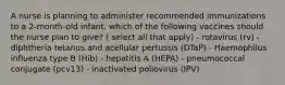 A nurse is planning to administer recommended immunizations to a 2-month-old infant. which of the following vaccines should the nurse plan to give? ( select all that apply) - rotavirus (rv) - diphtheria tetanus and acellular pertussis (DTaP) - Haemophilus influenza type B (Hib) - hepatitis A (HEPA) - pneumococcal conjugate (pcv13) - inactivated poliovirus (IPV)