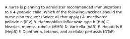 A nurse is planning to administer recommended immunizations to a 4-year-old child. Which of the following vaccines should the nurse plan to give? (Select all that apply.) A. Inactivated poliovirus (IPV) B. Haemophilus influenzae type b (Hib) C. Measles, mumps, rubella (MMR) D. Varicella (VAR) E. Hepatitis B (HepB) F. Diphtheria, tetanus, and acellular pertussis (DTaP)