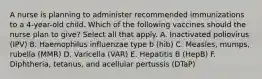 A nurse is planning to administer recommended immunizations to a 4-year-old child. Which of the following vaccines should the nurse plan to give? Select all that apply. A. Inactivated poliovirus (IPV) B. Haemophilus influenzae type b (hib) C. Measles, mumps, rubella (MMR) D. Varicella (VAR) E. Hepatitis B (HepB) F. Diphtheria, tetanus, and acellular pertussis (DTaP)