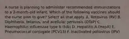 A nurse is planning to administer recommended immunizations to a 2-month-old infant. Which of the following vaccines should the nurse plan to give? Select all that apply. A. Rotavirus (RV) B. Diphtheria, tetanus, and acellular pertussis (DTaP) C. Haemophilus influenzae type b (hib) D. Hepatitis A (HepA) E. Pneumococcal conjugate (PCV13) F. Inactivated poliovirus (IPV)