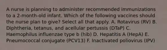 A nurse is planning to administer recommended immunizations to a 2-month-old infant. Which of the following vaccines should the nurse plan to give? Select all that apply. A. Rotavirus (RV) B. Diphtheria, tetanus, and acellular pertussis (DTaP) C. Haemophilus influenzae type b (hib) D. Hepatitis A (HepA) E. Pneumococcal conjugate (PCV13) F. Inactivated poliovirus (IPV)