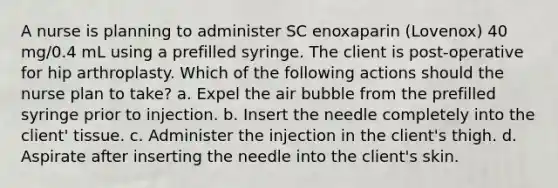 A nurse is planning to administer SC enoxaparin (Lovenox) 40 mg/0.4 mL using a prefilled syringe. The client is post-operative for hip arthroplasty. Which of the following actions should the nurse plan to take? a. Expel the air bubble from the prefilled syringe prior to injection. b. Insert the needle completely into the client' tissue. c. Administer the injection in the client's thigh. d. Aspirate after inserting the needle into the client's skin.