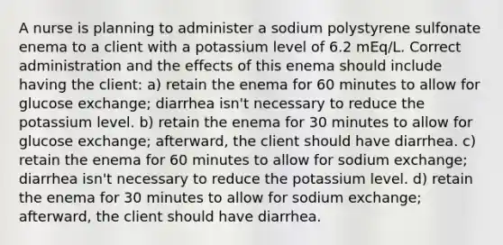 A nurse is planning to administer a sodium polystyrene sulfonate enema to a client with a potassium level of 6.2 mEq/L. Correct administration and the effects of this enema should include having the client: a) retain the enema for 60 minutes to allow for glucose exchange; diarrhea isn't necessary to reduce the potassium level. b) retain the enema for 30 minutes to allow for glucose exchange; afterward, the client should have diarrhea. c) retain the enema for 60 minutes to allow for sodium exchange; diarrhea isn't necessary to reduce the potassium level. d) retain the enema for 30 minutes to allow for sodium exchange; afterward, the client should have diarrhea.