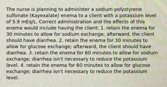 The nurse is planning to administer a sodium polystyrene sulfonate (Kayexalate) enema to a client with a potassium level of 5.9 mEq/L. Correct administration and the effects of this enema would include having the client: 1. retain the enema for 30 minutes to allow for sodium exchange; afterward, the client should have diarrhea. 2. retain the enema for 30 minutes to allow for glucose exchange; afterward, the client should have diarrhea. 3. retain the enema for 60 minutes to allow for sodium exchange; diarrhea isn't necessary to reduce the potassium level. 4. retain the enema for 60 minutes to allow for glucose exchange; diarrhea isn't necessary to reduce the potassium level.