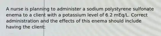 A nurse is planning to administer a sodium polystyrene sulfonate enema to a client with a potassium level of 6.2 mEq/L. Correct administration and the effects of this enema should include having the client: