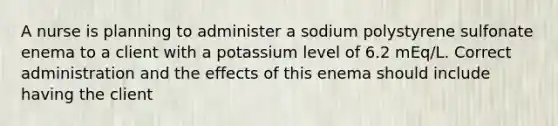 A nurse is planning to administer a sodium polystyrene sulfonate enema to a client with a potassium level of 6.2 mEq/L. Correct administration and the effects of this enema should include having the client