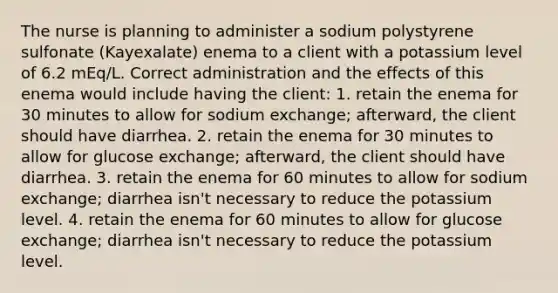 The nurse is planning to administer a sodium polystyrene sulfonate (Kayexalate) enema to a client with a potassium level of 6.2 mEq/L. Correct administration and the effects of this enema would include having the client: 1. retain the enema for 30 minutes to allow for sodium exchange; afterward, the client should have diarrhea. 2. retain the enema for 30 minutes to allow for glucose exchange; afterward, the client should have diarrhea. 3. retain the enema for 60 minutes to allow for sodium exchange; diarrhea isn't necessary to reduce the potassium level. 4. retain the enema for 60 minutes to allow for glucose exchange; diarrhea isn't necessary to reduce the potassium level.