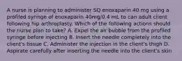 A nurse is planning to administer SQ enoxaparin 40 mg using a profiled syringe of enoxaparin 40mg/0.4 mL to can adult client following hip arthroplasty. Which of the following actions should the nurse plan to take? A. Expel the air bubble from the profiled syringe before injecting B. Insert the needle completely into the client's tissue C. Administer the injection in the client's thigh D. Aspirate carefully after inserting the needle into the client's skin