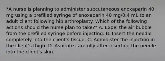 *A nurse is planning to administer subcutaneous enoxaparin 40 mg using a prefilled syringe of enoxaparin 40 mg/0.4 mL to an adult client following hip arthroplasty. Which of the following actions should the nurse plan to take?* A. Expel the air bubble from the prefilled syringe before injecting. B. Insert the needle completely into the client's tissue. C. Administer the injection in the client's thigh. D. Aspirate carefully after inserting the needle into the client's skin.