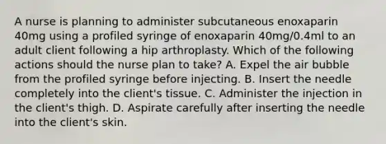 A nurse is planning to administer subcutaneous enoxaparin 40mg using a profiled syringe of enoxaparin 40mg/0.4ml to an adult client following a hip arthroplasty. Which of the following actions should the nurse plan to take? A. Expel the air bubble from the profiled syringe before injecting. B. Insert the needle completely into the client's tissue. C. Administer the injection in the client's thigh. D. Aspirate carefully after inserting the needle into the client's skin.