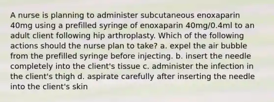 A nurse is planning to administer subcutaneous enoxaparin 40mg using a prefilled syringe of enoxaparin 40mg/0.4ml to an adult client following hip arthroplasty. Which of the following actions should the nurse plan to take? a. expel the air bubble from the prefilled syringe before injecting. b. insert the needle completely into the client's tissue c. administer the infection in the client's thigh d. aspirate carefully after inserting the needle into the client's skin