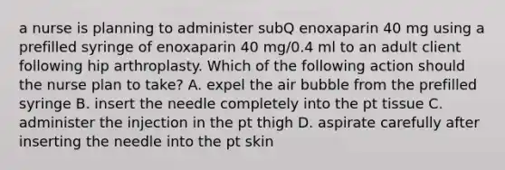 a nurse is planning to administer subQ enoxaparin 40 mg using a prefilled syringe of enoxaparin 40 mg/0.4 ml to an adult client following hip arthroplasty. Which of the following action should the nurse plan to take? A. expel the air bubble from the prefilled syringe B. insert the needle completely into the pt tissue C. administer the injection in the pt thigh D. aspirate carefully after inserting the needle into the pt skin