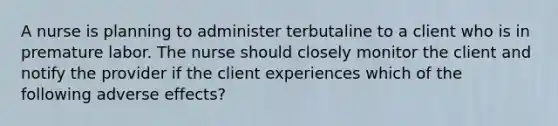 A nurse is planning to administer terbutaline to a client who is in premature labor. The nurse should closely monitor the client and notify the provider if the client experiences which of the following adverse effects?