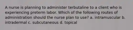 A nurse is planning to administer terbutaline to a client who is experiencing preterm labor. Which of the following routes of administration should the nurse plan to use? a. intramuscular b. intradermal c. subcutaneous d. topical