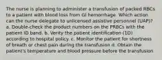 The nurse is planning to administer a transfusion of packed RBCs to a patient with blood loss from GI hemorrhage. Which action can the nurse delegate to unlicensed assistive personnel (UAP)? a. Double-check the product numbers on the PRBCs with the patient ID band. b. Verity the patient identification (1D) according to hospital policy. c. Monitor the patient for shortness of breath or chest pain during the transfusion d. Obtain the patient's temperature and blood pressure before the transfusion