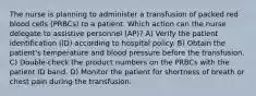 The nurse is planning to administer a transfusion of packed red blood cells (PRBCs) to a patient. Which action can the nurse delegate to assistive personnel (AP)? A) Verify the patient identification (ID) according to hospital policy. B) Obtain the patient's temperature and blood pressure before the transfusion. C) Double-check the product numbers on the PRBCs with the patient ID band. D) Monitor the patient for shortness of breath or chest pain during the transfusion.