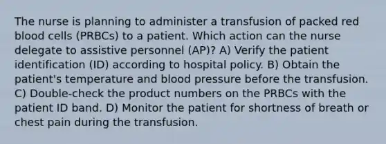 The nurse is planning to administer a transfusion of packed red blood cells (PRBCs) to a patient. Which action can the nurse delegate to assistive personnel (AP)? A) Verify the patient identification (ID) according to hospital policy. B) Obtain the patient's temperature and blood pressure before the transfusion. C) Double-check the product numbers on the PRBCs with the patient ID band. D) Monitor the patient for shortness of breath or chest pain during the transfusion.