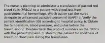 The nurse is planning to administer a transfusion of packed red blood cells (PRBCs) to a patient with blood loss from gastrointestinal hemorrhage. Which action can the nurse delegate to unlicensed assistive personnel (UAP)? a. Verify the patient identification (ID) according to hospital policy. b. Obtain the temperature, blood pressure, and pulse before the transfusion. c. Double-check the product numbers on the PRBCs with the patient ID band. d. Monitor the patient for shortness of breath or chest pain during the transfusion.