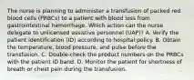 The nurse is planning to administer a transfusion of packed red blood cells (PRBCs) to a patient with blood loss from gastrointestinal hemorrhage. Which action can the nurse delegate to unlicensed assistive personnel (UAP)? A. Verify the patient identification (ID) according to hospital policy. B. Obtain the temperature, blood pressure, and pulse before the transfusion. C. Double-check the product numbers on the PRBCs with the patient ID band. D. Monitor the patient for shortness of breath or chest pain during the transfusion.