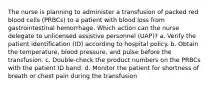 The nurse is planning to administer a transfusion of packed red blood cells (PRBCs) to a patient with blood loss from gastrointestinal hemorrhage. Which action can the nurse delegate to unlicensed assistive personnel (UAP)? a. Verify the patient identification (ID) according to hospital policy. b. Obtain the temperature, blood pressure, and pulse before the transfusion. c. Double-check the product numbers on the PRBCs with the patient ID band. d. Monitor the patient for shortness of breath or chest pain during the transfusion