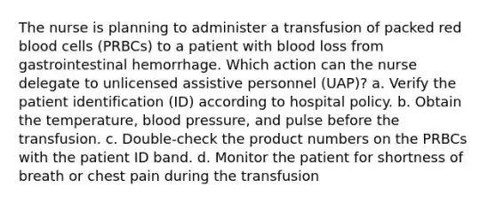 The nurse is planning to administer a transfusion of packed red blood cells (PRBCs) to a patient with blood loss from gastrointestinal hemorrhage. Which action can the nurse delegate to unlicensed assistive personnel (UAP)? a. Verify the patient identification (ID) according to hospital policy. b. Obtain the temperature, blood pressure, and pulse before the transfusion. c. Double-check the product numbers on the PRBCs with the patient ID band. d. Monitor the patient for shortness of breath or chest pain during the transfusion