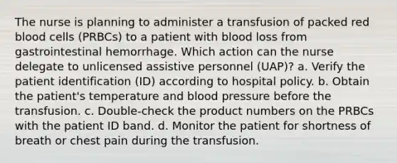 The nurse is planning to administer a transfusion of packed red blood cells (PRBCs) to a patient with blood loss from gastrointestinal hemorrhage. Which action can the nurse delegate to unlicensed assistive personnel (UAP)? a. Verify the patient identification (ID) according to hospital policy. b. Obtain the patient's temperature and blood pressure before the transfusion. c. Double-check the product numbers on the PRBCs with the patient ID band. d. Monitor the patient for shortness of breath or chest pain during the transfusion.