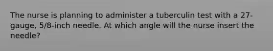 The nurse is planning to administer a tuberculin test with a 27-gauge, 5/8-inch needle. At which angle will the nurse insert the needle?