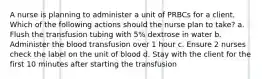 A nurse is planning to administer a unit of PRBCs for a client. Which of the following actions should the nurse plan to take? a. Flush the transfusion tubing with 5% dextrose in water b. Administer the blood transfusion over 1 hour c. Ensure 2 nurses check the label on the unit of blood d. Stay with the client for the first 10 minutes after starting the transfusion