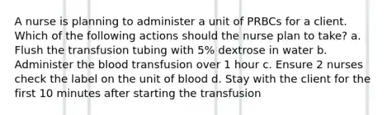 A nurse is planning to administer a unit of PRBCs for a client. Which of the following actions should the nurse plan to take? a. Flush the transfusion tubing with 5% dextrose in water b. Administer the blood transfusion over 1 hour c. Ensure 2 nurses check the label on the unit of blood d. Stay with the client for the first 10 minutes after starting the transfusion