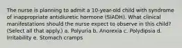 The nurse is planning to admit a 10-year-old child with syndrome of inappropriate antidiuretic hormone (SIADH). What clinical manifestations should the nurse expect to observe in this child? (Select all that apply.) a. Polyuria b. Anorexia c. Polydipsia d. Irritability e. Stomach cramps