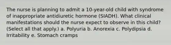 The nurse is planning to admit a 10-year-old child with syndrome of inappropriate antidiuretic hormone (SIADH). What clinical manifestations should the nurse expect to observe in this child? (Select all that apply.) a. Polyuria b. Anorexia c. Polydipsia d. Irritability e. Stomach cramps